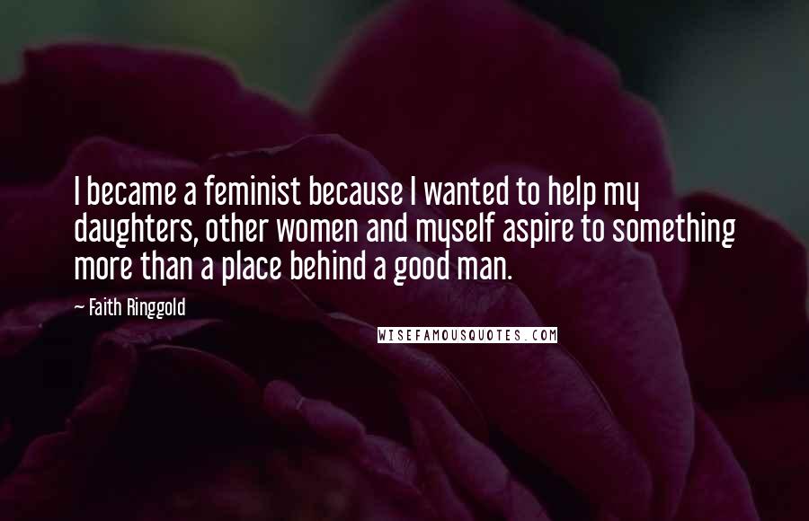 Faith Ringgold Quotes: I became a feminist because I wanted to help my daughters, other women and myself aspire to something more than a place behind a good man.