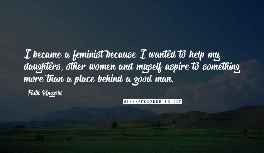 Faith Ringgold Quotes: I became a feminist because I wanted to help my daughters, other women and myself aspire to something more than a place behind a good man.