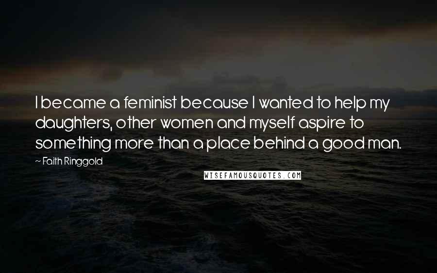 Faith Ringgold Quotes: I became a feminist because I wanted to help my daughters, other women and myself aspire to something more than a place behind a good man.