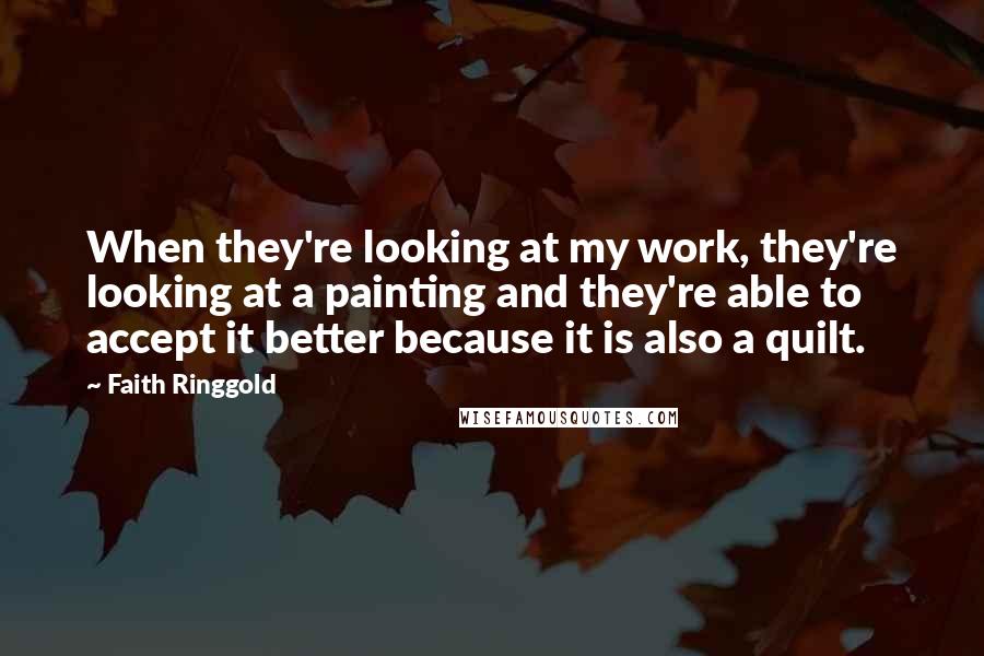 Faith Ringgold Quotes: When they're looking at my work, they're looking at a painting and they're able to accept it better because it is also a quilt.