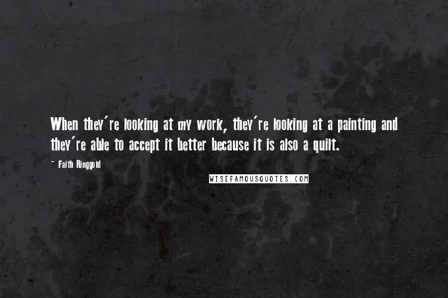 Faith Ringgold Quotes: When they're looking at my work, they're looking at a painting and they're able to accept it better because it is also a quilt.