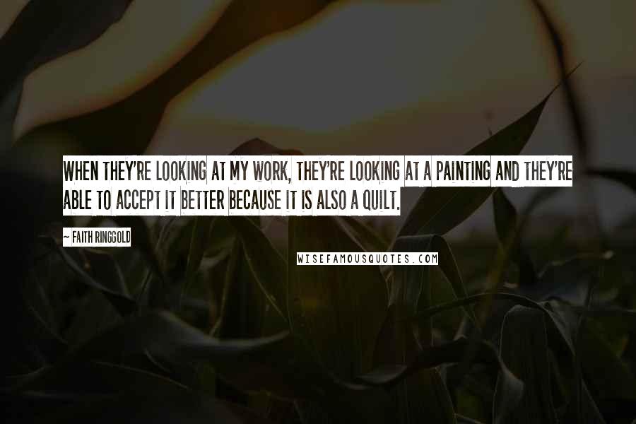 Faith Ringgold Quotes: When they're looking at my work, they're looking at a painting and they're able to accept it better because it is also a quilt.