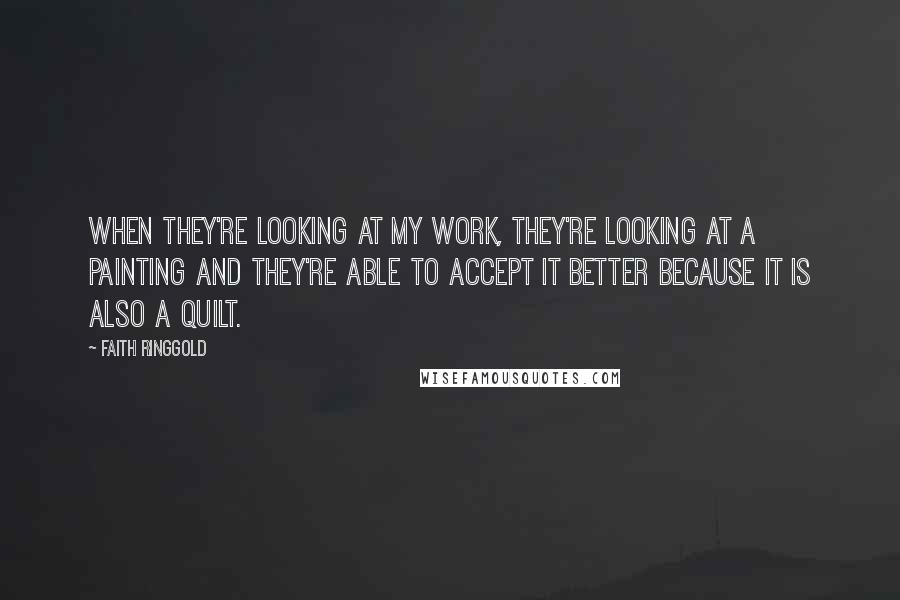 Faith Ringgold Quotes: When they're looking at my work, they're looking at a painting and they're able to accept it better because it is also a quilt.