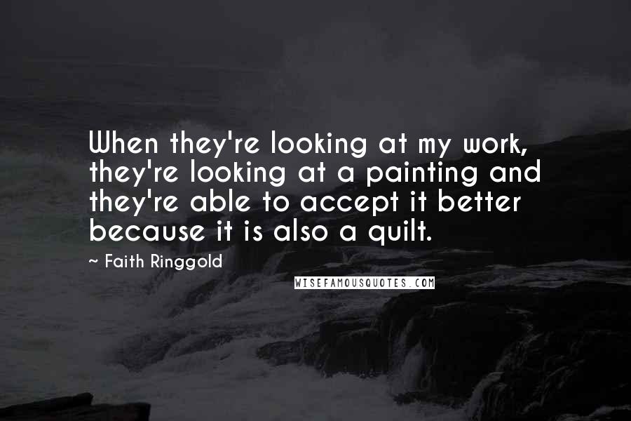 Faith Ringgold Quotes: When they're looking at my work, they're looking at a painting and they're able to accept it better because it is also a quilt.