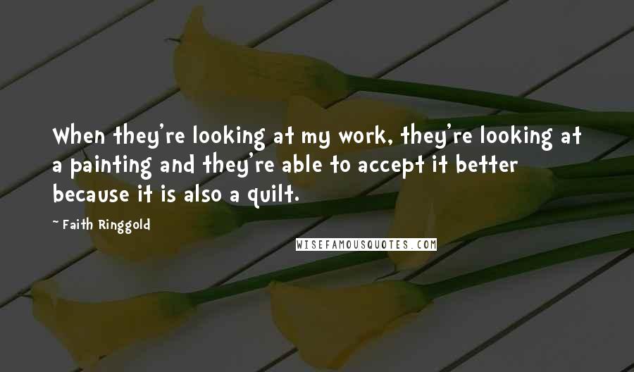 Faith Ringgold Quotes: When they're looking at my work, they're looking at a painting and they're able to accept it better because it is also a quilt.