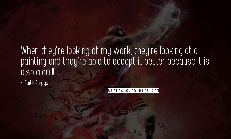 Faith Ringgold Quotes: When they're looking at my work, they're looking at a painting and they're able to accept it better because it is also a quilt.