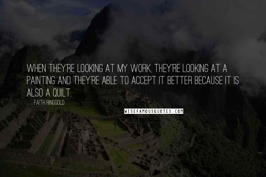 Faith Ringgold Quotes: When they're looking at my work, they're looking at a painting and they're able to accept it better because it is also a quilt.