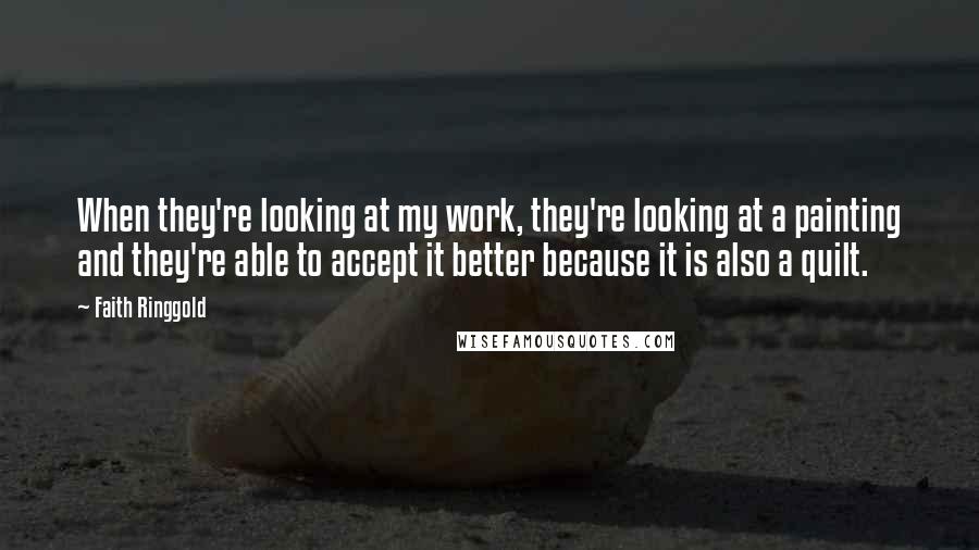 Faith Ringgold Quotes: When they're looking at my work, they're looking at a painting and they're able to accept it better because it is also a quilt.