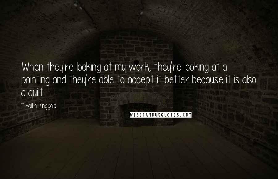 Faith Ringgold Quotes: When they're looking at my work, they're looking at a painting and they're able to accept it better because it is also a quilt.