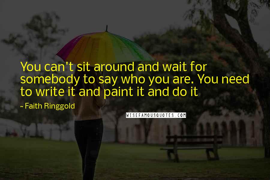 Faith Ringgold Quotes: You can't sit around and wait for somebody to say who you are. You need to write it and paint it and do it