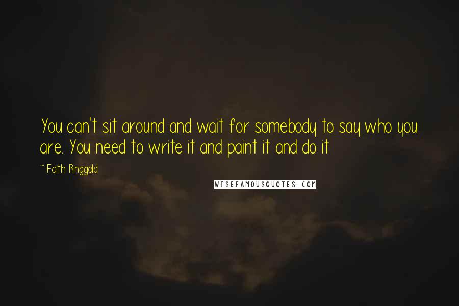 Faith Ringgold Quotes: You can't sit around and wait for somebody to say who you are. You need to write it and paint it and do it