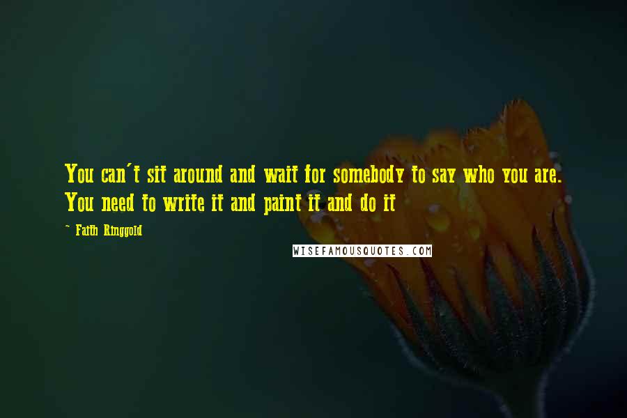 Faith Ringgold Quotes: You can't sit around and wait for somebody to say who you are. You need to write it and paint it and do it
