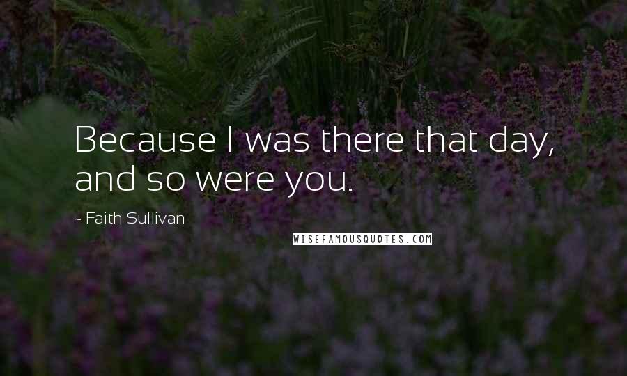 Faith Sullivan Quotes: Because I was there that day, and so were you.