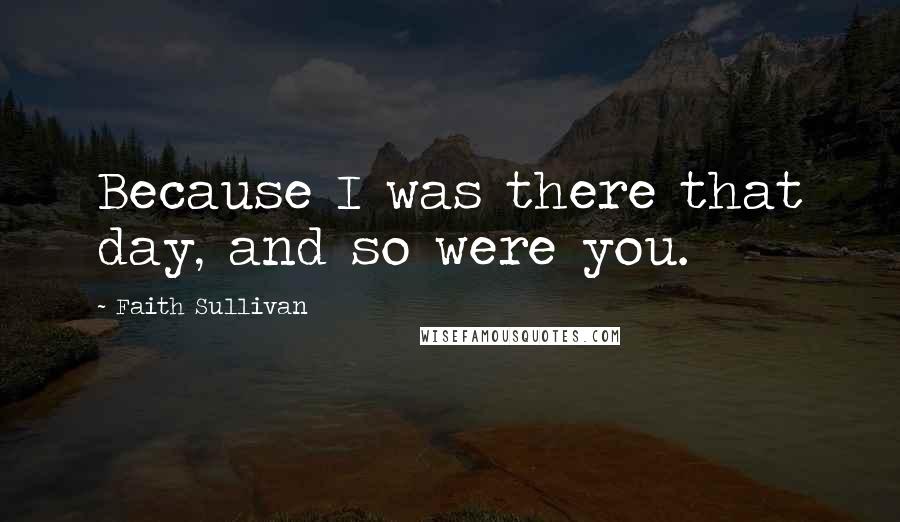 Faith Sullivan Quotes: Because I was there that day, and so were you.