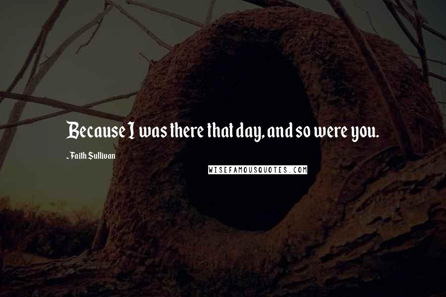 Faith Sullivan Quotes: Because I was there that day, and so were you.