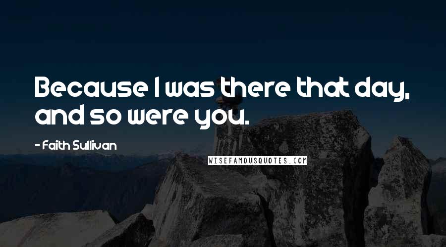 Faith Sullivan Quotes: Because I was there that day, and so were you.