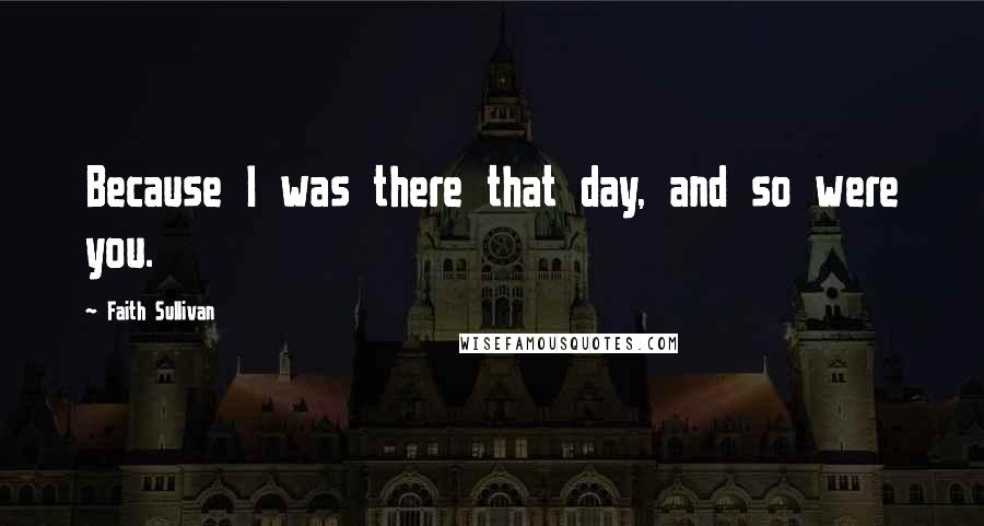Faith Sullivan Quotes: Because I was there that day, and so were you.