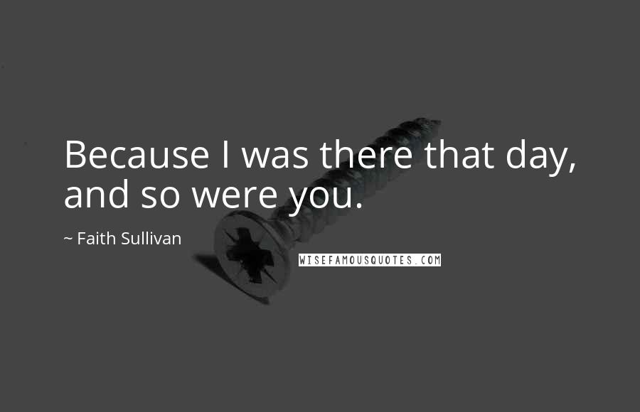 Faith Sullivan Quotes: Because I was there that day, and so were you.
