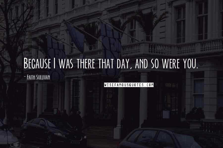 Faith Sullivan Quotes: Because I was there that day, and so were you.