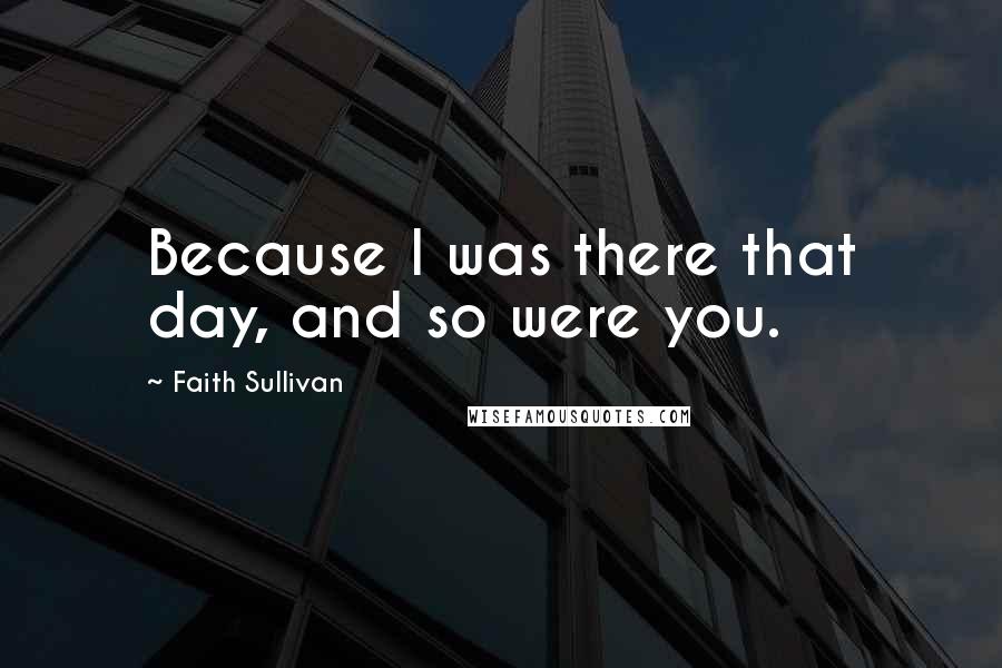 Faith Sullivan Quotes: Because I was there that day, and so were you.
