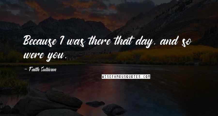 Faith Sullivan Quotes: Because I was there that day, and so were you.