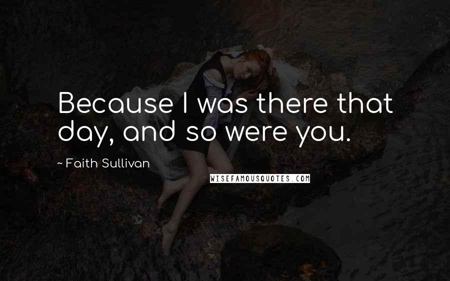 Faith Sullivan Quotes: Because I was there that day, and so were you.