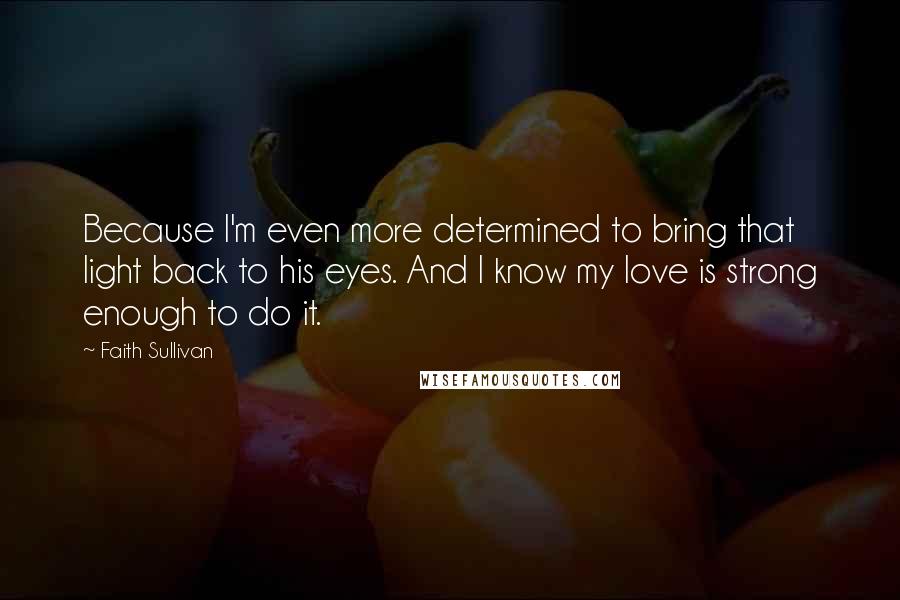 Faith Sullivan Quotes: Because I'm even more determined to bring that light back to his eyes. And I know my love is strong enough to do it.