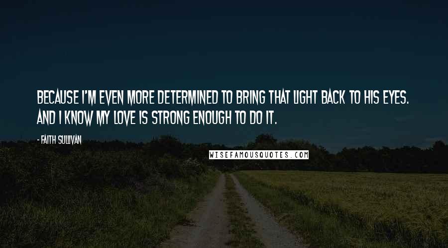 Faith Sullivan Quotes: Because I'm even more determined to bring that light back to his eyes. And I know my love is strong enough to do it.