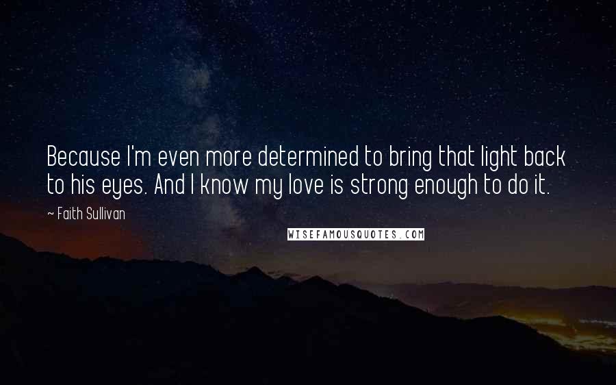 Faith Sullivan Quotes: Because I'm even more determined to bring that light back to his eyes. And I know my love is strong enough to do it.