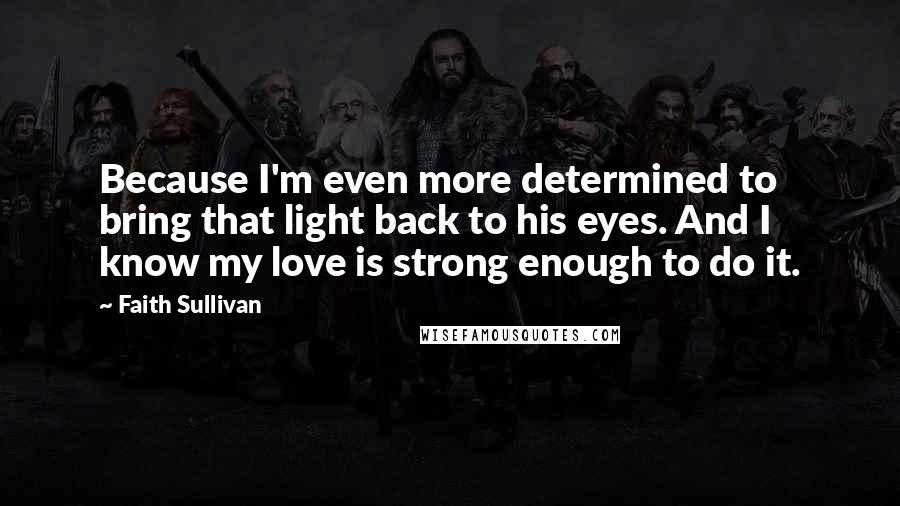 Faith Sullivan Quotes: Because I'm even more determined to bring that light back to his eyes. And I know my love is strong enough to do it.