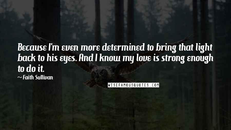 Faith Sullivan Quotes: Because I'm even more determined to bring that light back to his eyes. And I know my love is strong enough to do it.