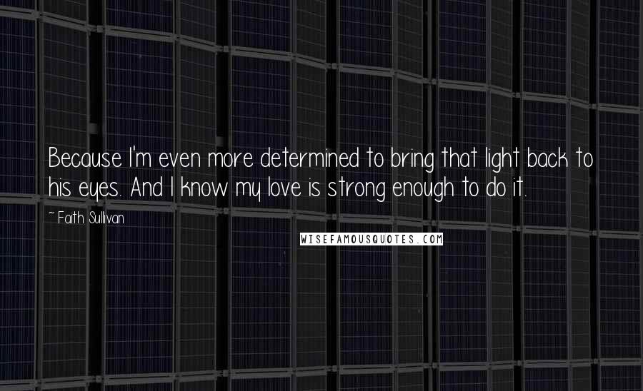 Faith Sullivan Quotes: Because I'm even more determined to bring that light back to his eyes. And I know my love is strong enough to do it.