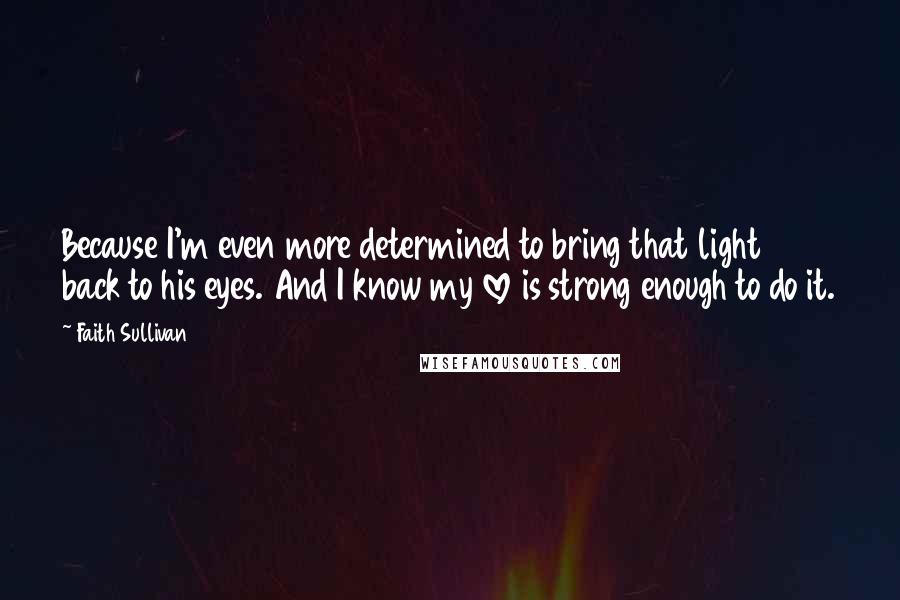 Faith Sullivan Quotes: Because I'm even more determined to bring that light back to his eyes. And I know my love is strong enough to do it.