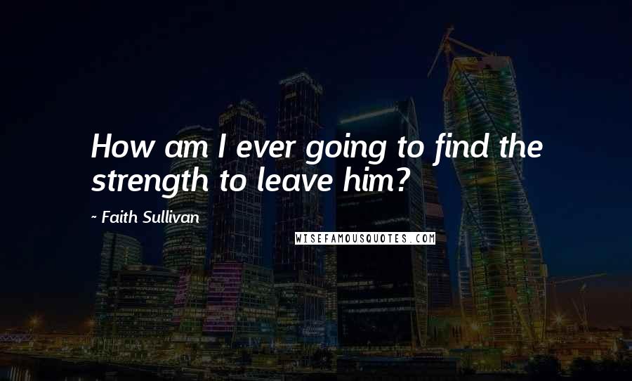 Faith Sullivan Quotes: How am I ever going to find the strength to leave him?