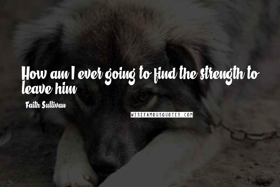 Faith Sullivan Quotes: How am I ever going to find the strength to leave him?