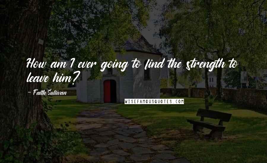 Faith Sullivan Quotes: How am I ever going to find the strength to leave him?