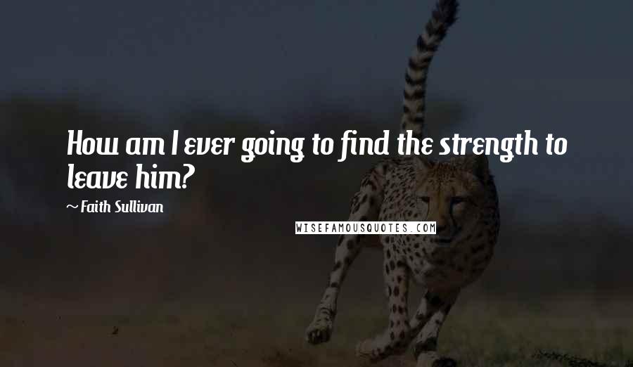 Faith Sullivan Quotes: How am I ever going to find the strength to leave him?