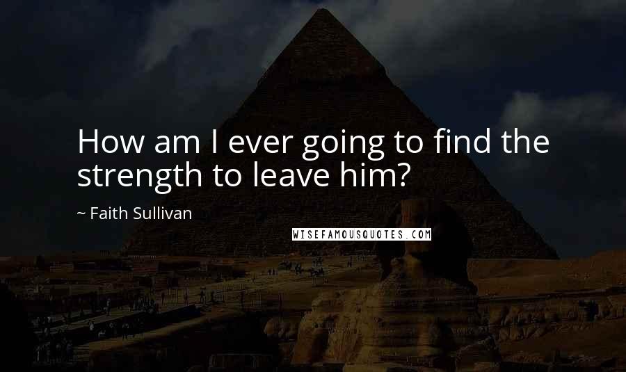 Faith Sullivan Quotes: How am I ever going to find the strength to leave him?