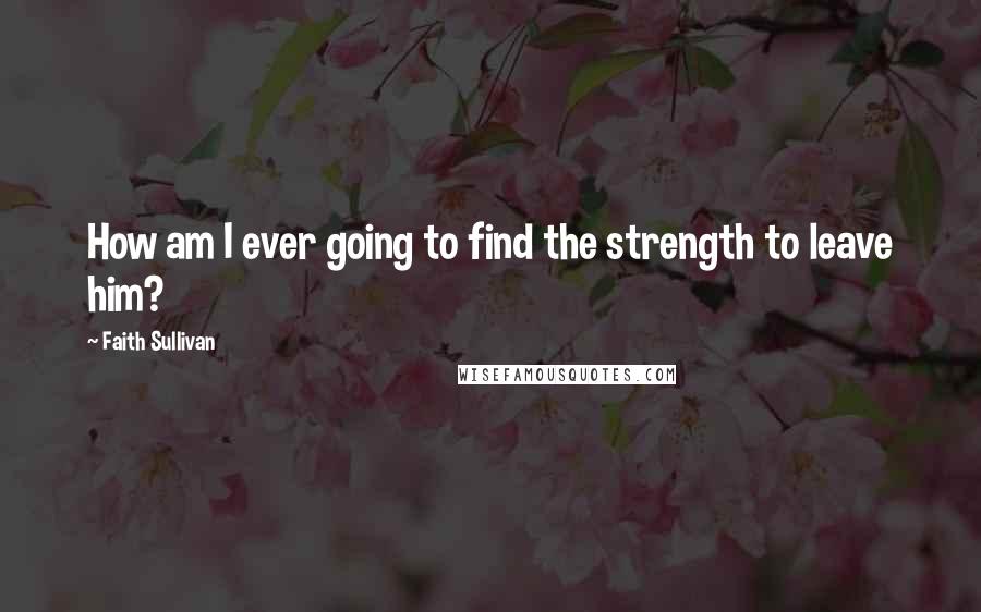 Faith Sullivan Quotes: How am I ever going to find the strength to leave him?