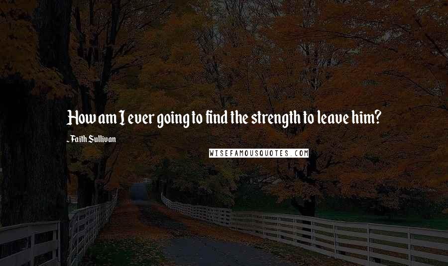 Faith Sullivan Quotes: How am I ever going to find the strength to leave him?