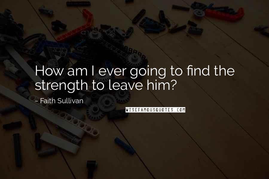 Faith Sullivan Quotes: How am I ever going to find the strength to leave him?