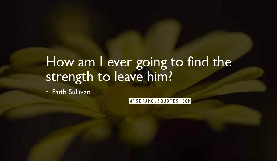 Faith Sullivan Quotes: How am I ever going to find the strength to leave him?