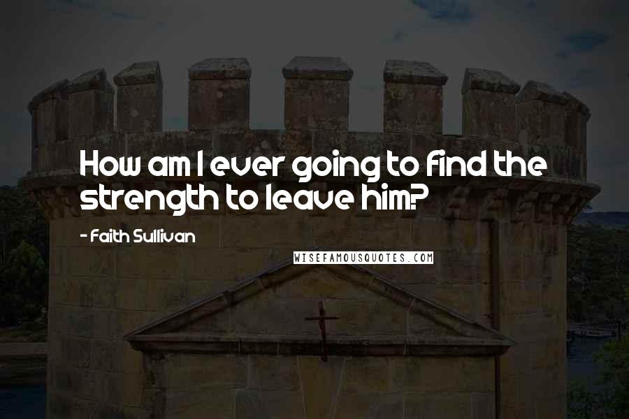 Faith Sullivan Quotes: How am I ever going to find the strength to leave him?