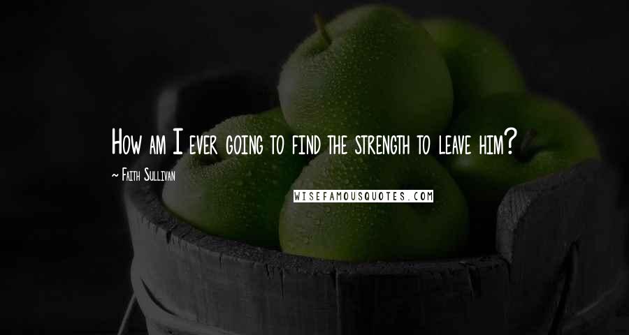 Faith Sullivan Quotes: How am I ever going to find the strength to leave him?