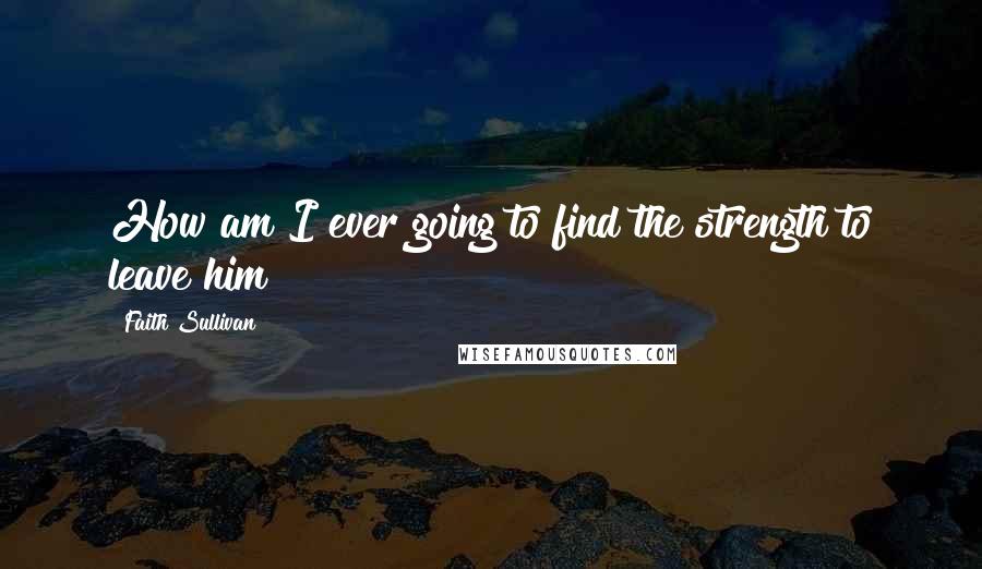 Faith Sullivan Quotes: How am I ever going to find the strength to leave him?