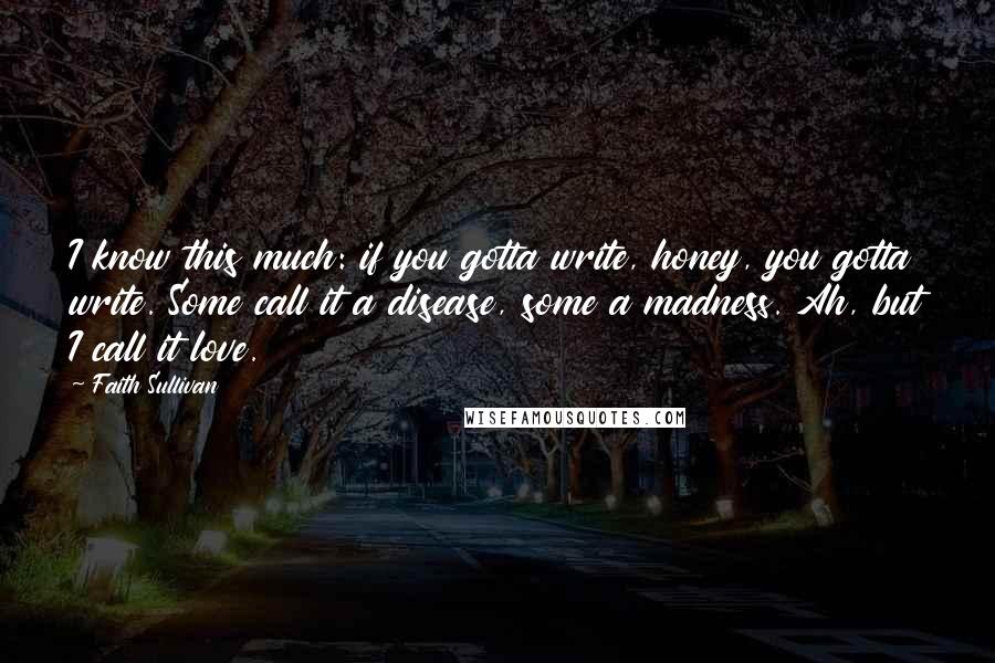 Faith Sullivan Quotes: I know this much: if you gotta write, honey, you gotta write. Some call it a disease, some a madness. Ah, but I call it love.