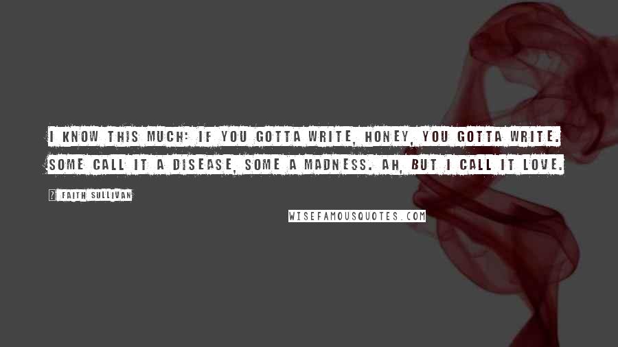 Faith Sullivan Quotes: I know this much: if you gotta write, honey, you gotta write. Some call it a disease, some a madness. Ah, but I call it love.