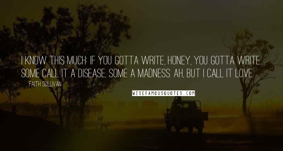 Faith Sullivan Quotes: I know this much: if you gotta write, honey, you gotta write. Some call it a disease, some a madness. Ah, but I call it love.