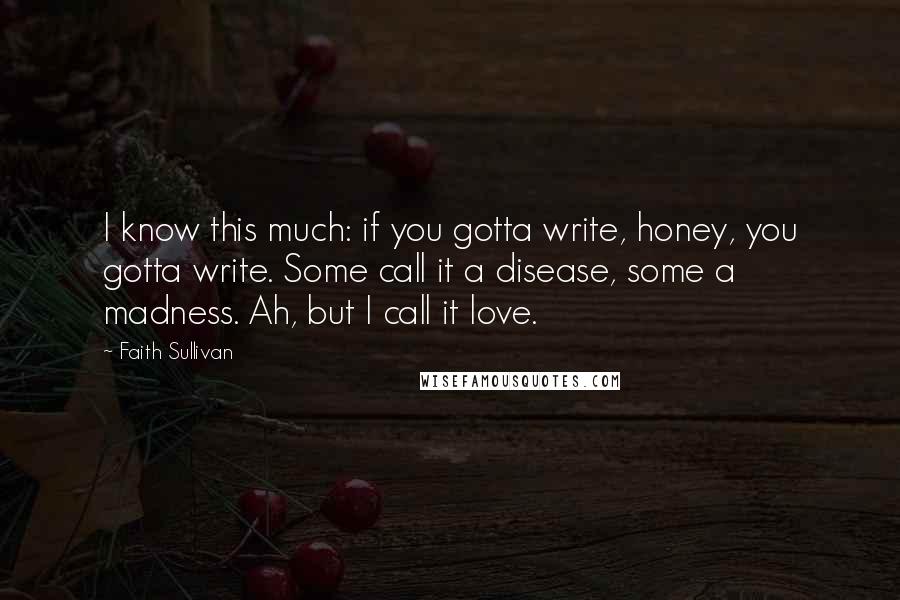 Faith Sullivan Quotes: I know this much: if you gotta write, honey, you gotta write. Some call it a disease, some a madness. Ah, but I call it love.