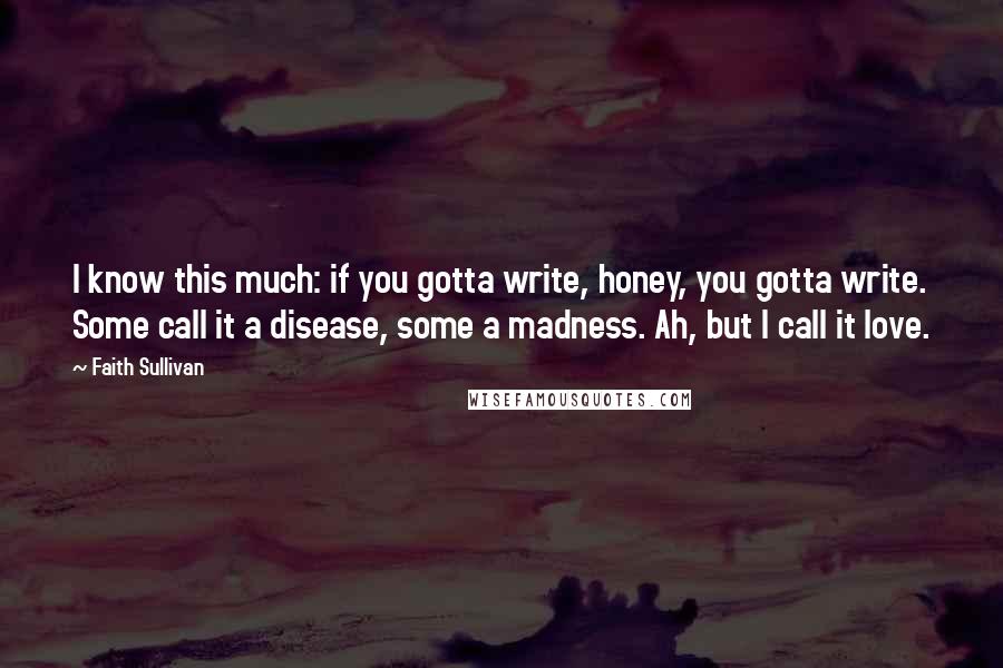 Faith Sullivan Quotes: I know this much: if you gotta write, honey, you gotta write. Some call it a disease, some a madness. Ah, but I call it love.